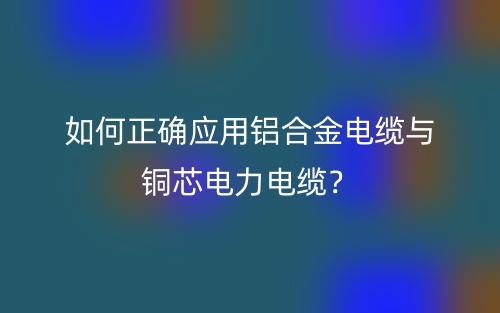 如何正確應(yīng)用鋁合金電纜與銅芯電力電纜？(圖1)
