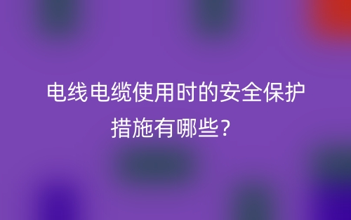 電線電纜使用時(shí)的安全保護(hù)措施有哪些？(圖1)
