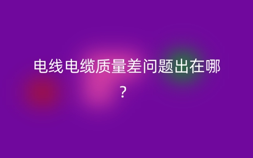 電線電纜質(zhì)量差問題出在哪？(圖1)