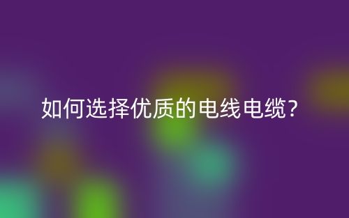 如何選擇優(yōu)質(zhì)的電線電纜？(圖1)