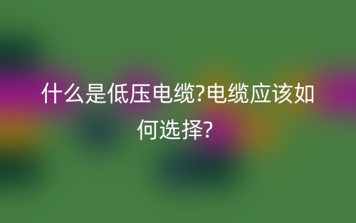 什么是低壓電纜?電纜應(yīng)該如何選擇?(圖1)