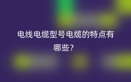電線電纜型號(hào)電纜的特點(diǎn)有哪些？(圖1)