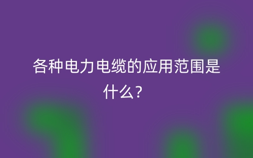 各種電力電纜的應(yīng)用范圍是什么？(圖1)