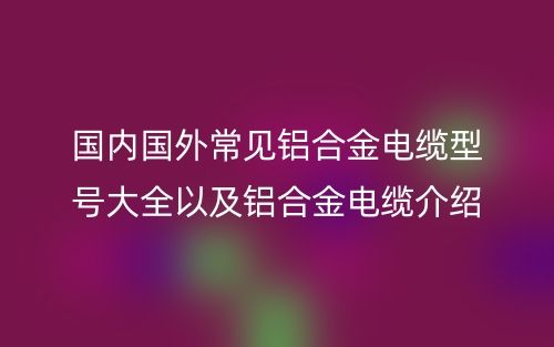 國(guó)內(nèi)國(guó)外常見鋁合金電纜型號(hào)大全以及鋁合金電纜介紹(圖1)