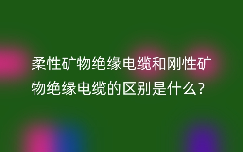 柔性礦物絕緣電纜和剛性礦物絕緣電纜的區(qū)別是什么？(圖1)