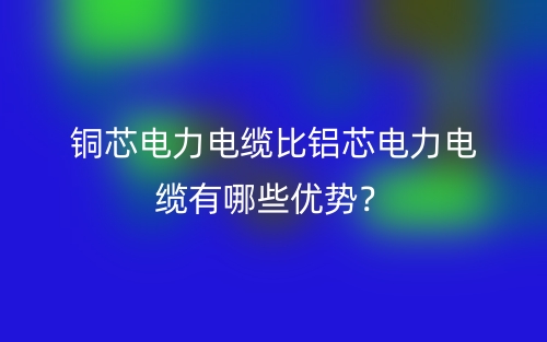 銅芯電力電纜比鋁芯電力電纜有哪些優(yōu)勢？(圖1)