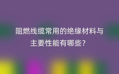 阻燃線纜常用的絕緣材料與主要性能有哪些？(圖1)