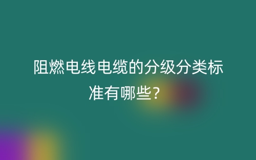 阻燃電線電纜的分級(jí)分類標(biāo)準(zhǔn)有哪些？(圖1)
