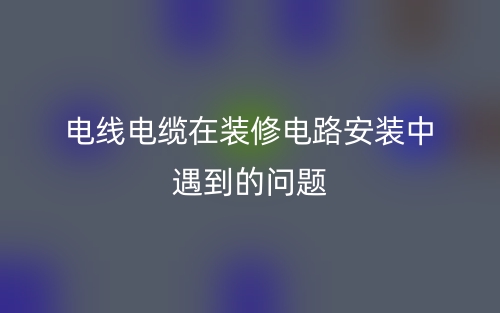 電線電纜在裝修電路安裝中遇到的問題(圖1)