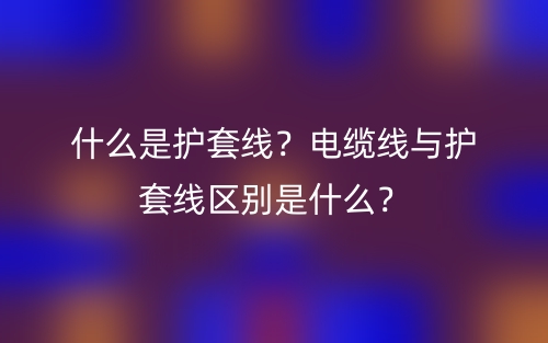 什么是護套線？電纜線與護套線區(qū)別是什么？(圖1)