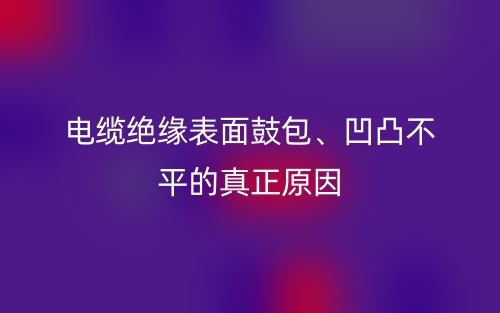 電纜絕緣表面鼓包、凹凸不平的真正原因(圖1)