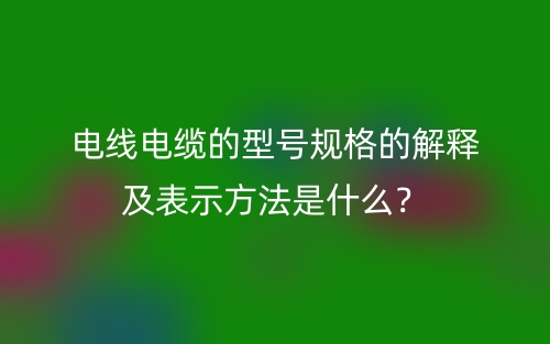 電線電纜的型號規(guī)格的解釋及表示方法是什么？(圖1)