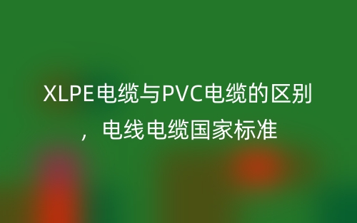 XLPE電纜與PVC電纜的區(qū)別，電線電纜國家標(biāo)準(zhǔn)(圖1)