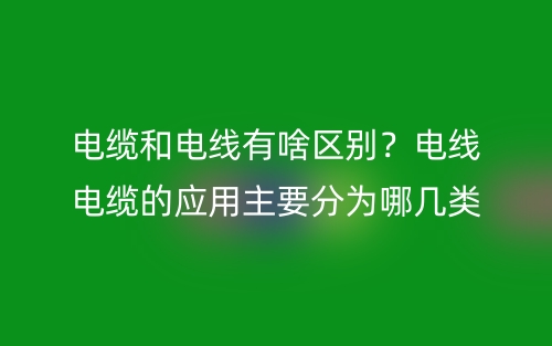電纜和電線有啥區(qū)別？電線電纜的應(yīng)用主要分為哪幾類？(圖1)