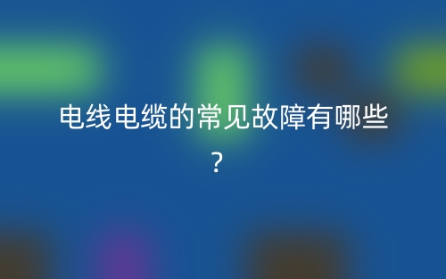 電線(xiàn)電纜的常見(jiàn)故障有哪些？(圖1)