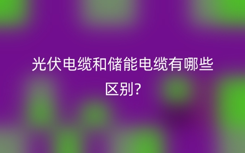 光伏電纜和儲(chǔ)能電纜有哪些區(qū)別?(圖1)