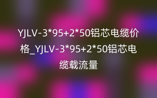 YJLV-3*95+2*50鋁芯電纜價(jià)格_YJLV-3*95+2*50鋁芯電纜載流量(圖1)