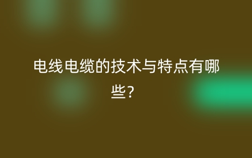 電線電纜的技術(shù)與特點(diǎn)有哪些？(圖1)
