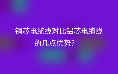 銅芯電纜線對比鋁芯電纜線的幾點優(yōu)勢？(圖1)