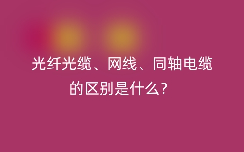 光纖光纜、網(wǎng)線、同軸電纜的區(qū)別是什么？(圖1)