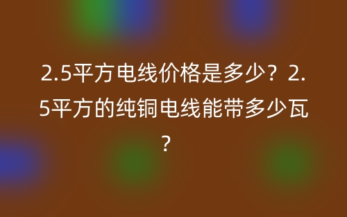 2.5平方電線價格是多少？2.5平方的純銅電線能帶多少瓦？ (圖1)