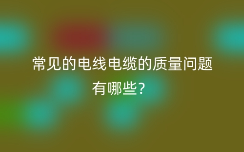 常見的電線電纜的質(zhì)量問題有哪些？(圖1)