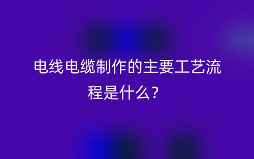 電線電纜制作的主要工藝流程是什么？(圖1)