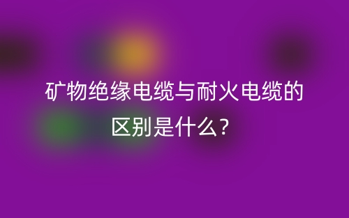 礦物絕緣電纜與耐火電纜的區(qū)別是什么？(圖1)