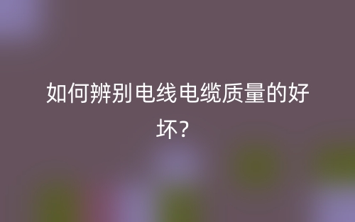 如何辨別電線電纜質(zhì)量的好壞？(圖1)