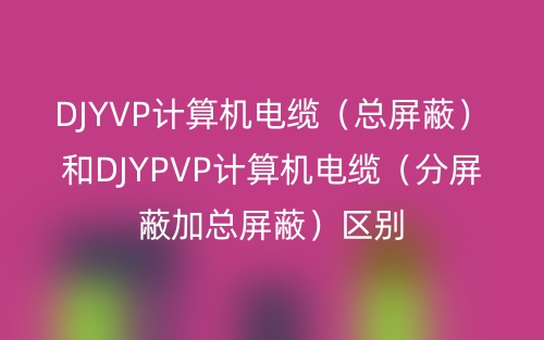DJYVP計算機電纜（總屏蔽）和DJYPVP計算機電纜（分屏蔽加總屏蔽）區(qū)別(圖1)