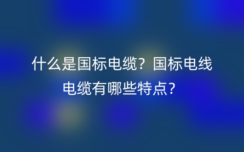什么是國標(biāo)電纜？國標(biāo)電線電纜有哪些特點(diǎn)？(圖1)