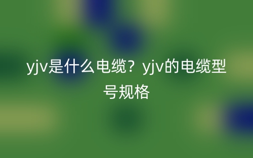 yjv是什么電纜？yjv的電纜型號規(guī)格(圖1)