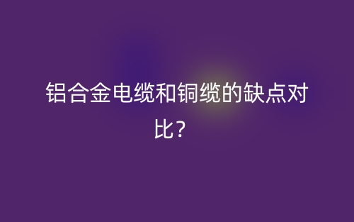 鋁合金電纜和銅纜的缺點(diǎn)對(duì)比？(圖1)