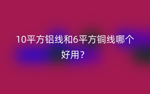 10平方鋁線和6平方銅線哪個好用？(圖1)