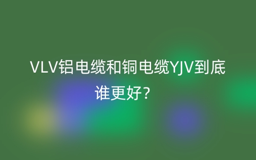 VLV鋁電纜和銅電纜YJV到底誰更好？(圖1)
