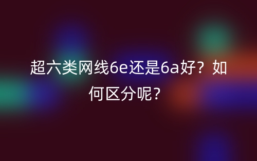 超六類網(wǎng)線6e還是6a好？如何區(qū)分呢？(圖1)