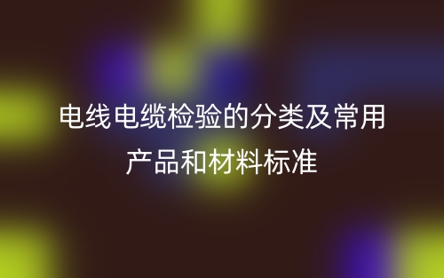 電線電纜檢驗的分類及常用產(chǎn)品和材料標(biāo)準(zhǔn)是什么？(圖1)