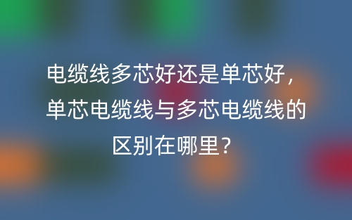 電纜線多芯好還是單芯好，單芯電纜線與多芯電纜線的區(qū)別在哪里？(圖1)