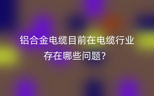 鋁合金電纜目前在電纜行業(yè)存在哪些問題？(圖1)