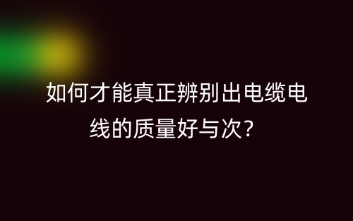 如何才能真正辨別出電纜電線的質(zhì)量好與次？(圖1)