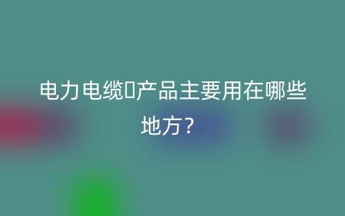 電力電纜?產(chǎn)品主要用在哪些地方？(圖1)