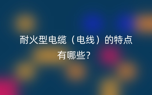 耐火型電纜（電線）的特點有哪些？(圖1)