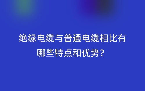 絕緣電纜與普通電纜相比有哪些特點(diǎn)和優(yōu)勢(shì)？(圖1)