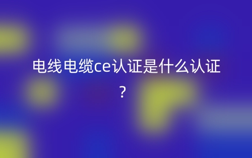 電線電纜CE認(rèn)證是什么認(rèn)證？(圖1)