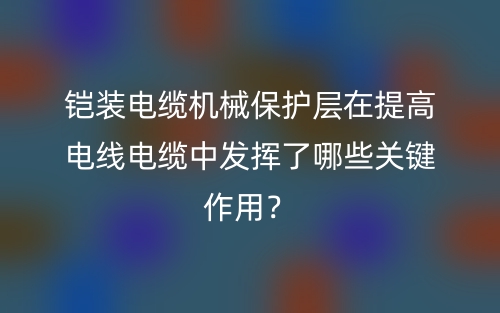 鎧裝電纜機(jī)械保護(hù)層在提高電線電纜中發(fā)揮了哪些關(guān)鍵作用？(圖1)