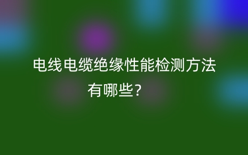 電線電纜絕緣性能檢測方法有哪些？(圖1)