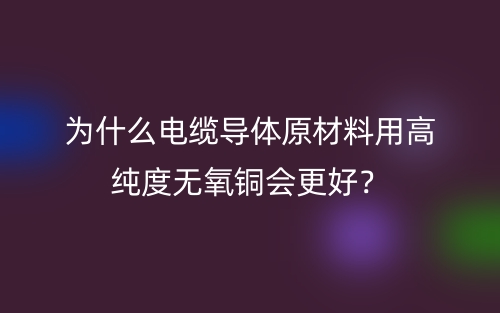 為什么電纜導(dǎo)體原材料用高純度無氧銅會更好？(圖1)