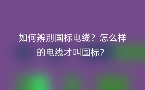 如何辨別國(guó)標(biāo)電纜？怎么樣的電線才叫國(guó)標(biāo)？(圖1)