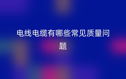電線電纜有哪些常見質(zhì)量問題？(圖1)