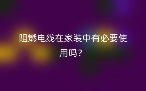 阻燃電線在家裝中有必要使用嗎？(圖1)